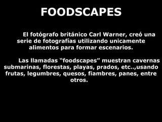 FOODSCAPES El fotógrafo británico Carl Warner, creó una serie de fotografías utilizando unicamente alimentos para formar escenarios. Las llamadas “foodscapes” muestran cavernas submarinas, florestas, playas, prados, etc..,usando frutas, legumbres, quesos, fiambres, panes, entre otros.  