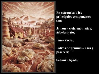 En este paisaje los principales componentes son:  Jamón – cielo, montañas, árboles y río;  Pan – rocas; Palitos de grisines – casa y pasarela; Salami - tejado 