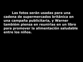 Las fotos serán usadas para una cadena de supermercados británica en una campaña publicitaria, y Warner tambiém piensa en reunirlas en un libro para promover la alimentación saludable entre los niños. 