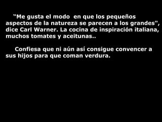 “ Me gusta el modo  en que los pequeños aspectos de la natureza se parecen a los grandes", dice Carl Warner. La cocina de inspiración italiana, muchos tomates y aceitunas.. Confiesa que ni aún así consigue convencer a sus hijos para que coman verdura. 