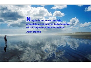N ingún hombre es una isla, completa en sí misma; todo hombre es un fragmento del continente. John Donne 
