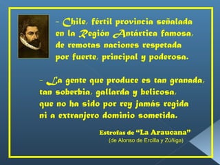 - Chile, fértil provincia señalada en la Región Antártica famosa, de remotas naciones respetada por fuerte, principal y poderosa. - La gente que produce es tan granada, tan soberbia, gallarda y belicosa, que no ha sido por rey jamás regida  ni a extranjero dominio sometida. Estrofas de  “La Araucana”   (de Alonso de Ercilla y Zúñiga) 