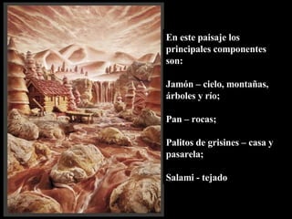 En este paisaje los principales componentes son:  Jamón – cielo, montañas, árboles y río;  Pan – rocas; Palitos de grisines – casa y pasarela; Salami - tejado 