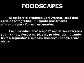FOODSCAPES El fotógrafo británico Carl Warner, creó una serie de fotografías utilizando unicamente alimentos para formar escenarios. Las llamadas “footscapes” muestran cavernas submarinas, florestas, playas, prados, etc..,usando frutas, legumbres, quesos, fiambres, panes, entre otros.  
