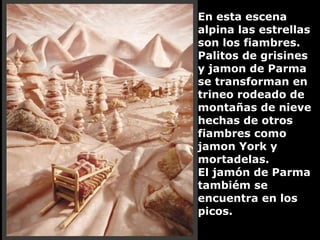En esta escena alpina las estrellas son los fiambres. Palitos de grisines y jamon de Parma se transforman en trineo rodeado de montañas de nieve hechas de otros fiambres como jamon York y mortadelas.  El jamón de Parma tambiém se encuentra en los picos. 
