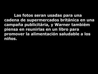 Las fotos seran usadas para una cadena de supermercados británica en una campaña publicitária, y Warner tambiém piensa en reunirlas en un libro para promover la alimentación saludable a los niños. 