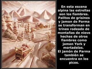 En esta escena alpina las estrellas son los fiambres. Palitos de grisines y jamon de Parma se transforman en trineo rodeado de montañas de nieve hechas de otros fiambres como jamon York y mortadelas.  El jamón de Parma también se encuentra en los picos. 