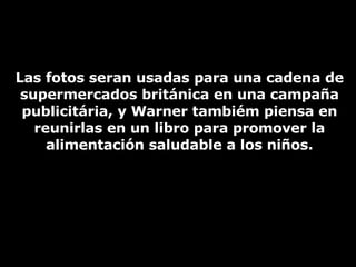 Las fotos seran usadas para una cadena de supermercados británica en una campaña publicitária, y Warner tambiém piensa en reunirlas en un libro para promover la alimentación saludable a los niños. 