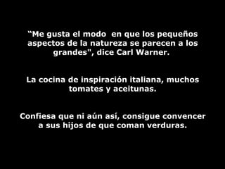 “ Me gusta el modo  en que los pequeños aspectos de la natureza se parecen a los grandes", dice Carl Warner.  La cocina de inspiración italiana, muchos tomates y aceitunas. Confiesa que ni aún así, consigue convencer a sus hijos de que coman verduras. 