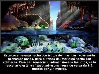Esta caverna está hecha con frutos del mar. Las rocas están hechas de panes, pero el fondo del mar está hecho con coliflores. Para dar sensación tridimensional a las fotos, cada escenario está realizado sobre una mesa de cerca de 1,2 metros por 2,4 metros. 