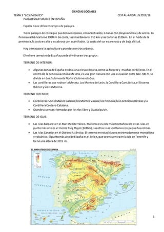 CIENCIAS SOCIALES
TEMA 3 “LOS PAISAJES” CEIPAL-ÁNDALUS2017/18
3
PAISAJESNATURALESEN ESPAÑA
España tiene diferentestiposde paisajes.
Tiene paisajesde costaque puedenserrocosas,conacantilados;ollanasconplayasanchas y de arena. La
PenínsulaIbéricatiene3904km de costa, lasIslasBaleares910 km y lasCanarias1126km. En el norte de la
península,lacostaes altay escabrosacon acantilados.La costadel sur esarenosay de bajaaltitud.
Hay tierraspara la agriculturay grandes centrosurbanos.
El relieve terrestre de Españapuede dividirseentresgrupos:
TERRENO DE INTERIOR:
 Algunaszonasde España estána una elevaciónalta,comoLaMesetay muchascordilleras.Enel
centrode lapenínsulaestáLa Meseta,esuna gran llanura con una elevaciónentre 600-700 m.se
divide endos:SubmesetaNorte ySubmesetaSur.
 Las cordillerasque rodeanlaMeseta.LosMontesde León,laCordilleraCantábrica,el Sistema
IbéricoySierraMorena.
TERRENO EXTERIOR:
 Cordilleras:Sonel MacizoGalaico;losMontesVascos;losPirineos;lasCordillerasBéticasyla
CordilleraCostero-Catalana.
 Grandescuencas:formadaspor losríos Ebro y Guadalquivir.
TERRENO DE ISLAS
 Las IslasBalearesenel Mar Mediterráneo. Mallorcaeslaislamásmontañosade estasislas.el
puntomás altoes el monte PuigMajor(1436m). lasotras islassonllanascon pequeñascolinas.
 Las IslasCanariasen el OcéanoAtlántico. El terrenoenestasislasesextremadamente montañoso
y volcánico.El puntomás altode España esel Teide,que se encuentraenlaislade Tenerife y
tiene unaalturade 3715 m.
 