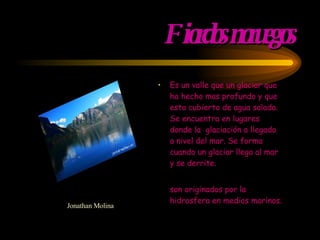 Fiordos noruegos Es un valle que un glaciar que ha hecho mas profundo y que esta cubierto de agua salada. Se encuentra en lugares donde la  glaciación a llegado a nivel del mar. Se forma cuando un glaciar llega al mar y se derrite. son originados por la hidrosfera en medios marinos.  Jonathan Molina 