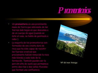 Promontorios Un  promontorio  es una prominente masa de tierra que sobresale de las tierras más bajas en que descansa o de un cuerpo de agua (cuando es éste el caso, se habla de  península  o  cabo  ). La mayoría de los promontorios son formados de una  cresta  dura de  roca  que ha sido capaz de resistir las  fuerzas erosivas  que previamente habían removido la roca más blanda a cada lado de la formación. También pueden ser la porción alta de suelo que permanece entre dos  rías  o dos  valles  fluviales que forman una confluencia. Mª del mar Arteaga  