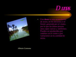 Dunas Una  duna  es una acumulación de are na , en los desiertos o el litoral, generada por el viento,   por lo que las dunas poseen unas capas suaves y uniformes. Pueden ser producidas por cambios en el viento o por variaciones en la cantidad de arena . Alberto Carmona 