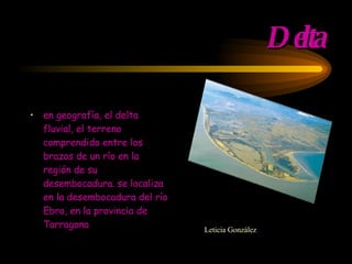 Delta en geografía, el delta fluvial, el terreno comprendido entre los brazos de un río en la región de su desembocadura. se localiza en la desembocadura del río Ebro, en la provincia de Tarragona Leticia González  