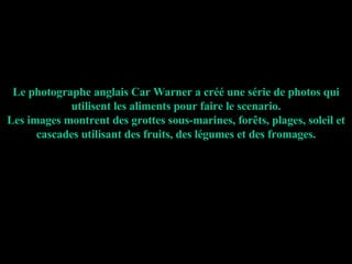 Le photographe anglais Car Warner a créé une série de photos qui utilisent les aliments pour faire le scenario. Les images montrent des grottes sous-marines, forêts, plages, soleil et cascades utilisant des fruits, des légumes et des fromages. 