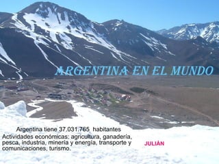 Argentina en el mundo Argentina tiene 37.031.765  habitantes  Actividades económicas: agricultura, ganadería, pesca, industria, minería y energía, transporte y comunicaciones, turismo.  JULIÁN 