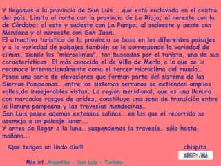 Más inf… Argentina - San Luis - Turismo Y llegamos a la provincia de San Luis…..que está enclavada en el centro del país. Limita al norte con la provincia de La Rioja; al noreste con la de Córdoba; al este y sudeste con La Pampa; al sudoeste y oeste con Mendoza y al noroeste con San Juan.  El atractivo turístico de la provincia se basa en los diferentes paisajes  y a la variedad de paisajes también se le corresponde la variedad de climas, siendo los "microclimas", tan buscados por el turista, una de sus características. El más conocido el de Villa de Merlo ,  a la que se le reconoce internacionalmente como el tercer microclima del mundo… Posee una serie de elevaciones que forman parte del sistema de las Sierras Pampeanas….entre los sistemas serranos se extienden amplios valles,de inmejorables vistas. La región meridional, que es una llanura con marcados rasgos de aridez, constituye una zona de transición entre la llanura pampeana y las travesías mendocinas… San Luis posee además extensas salinas….en las que el recorrido se asemeja a un paisaje lunar…. Y antes de llegar a la luna… suspendemos la travesía… sólo hasta mañana…. Que tengas un lindo día!!!  chispita 
