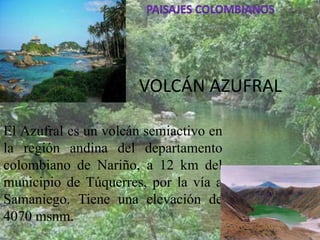 VOLCÁN AZUFRAL
El Azufral es un volcán semiactivo en
la región andina del departamento
colombiano de Nariño, a 12 km del
municipio de Túquerres, por la vía a
Samaniego. Tiene una elevación de
4070 msnm.

 