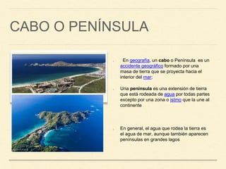 CABO O PENÍNSULA
En geografía, un cabo o Península es un
accidente geográfico formado por una
masa de tierra que se proyecta hacia el
interior del mar;
Una península es una extensión de tierra
que está rodeada de agua por todas partes
excepto por una zona o istmo que la une al
continente
En general, el agua que rodea la tierra es
el agua de mar, aunque también aparecen
penínsulas en grandes lagos
 
