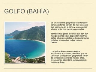 GOLFO (BAHÍA)
Es un accidente geográfico caracterizado
por una extensa porción de mar u océano
que se interna en la tierra y se encuentra
situada entre dos cabos o penínsulas.
También hay golfos o bahías que son aún
más pequeños o que dependen de otros
golfos o bahías: a éstos se los suele llamar
golfetes, ensenadas, radas, calas o
caletas.
Los golfos tienen una estratégica
importancia económica, debido a que su
ubicación y disposición geográficas sirven
de protección contra las mareas altas,
favoreciendo además la construcción de
puertos y dique
 