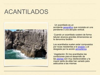 ACANTILADOS
Un acantilado es un
accidente geográfico que consiste en una
pendiente o una abrupta vertical.
Cuando un acantilado costero de forma
tabular alcanza grandes dimensiones se
le denomina farallón
Los acantilados suelen estar compuestos
por rocas resistentes a la erosión y al
desgaste por la acción atmosférica
Vegetación: En los acantilados las
condiciones para el desarrollo de
las plantas son muy desfavorables y la
mayor parte de ellas han variado para
adecuarse a las mismas
 