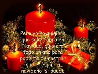 Pero yo no quisiera que solo  fuera en Navidad, quisiera todo un año para poderte demostrar que el espíritu navideño  si puede perdurar,