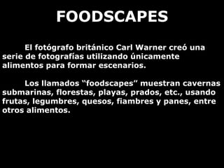 FOODSCAPES El fotógrafo británico Carl Warner creó una serie de fotografías utilizando únicamente alimentos para formar escenarios. Los llamados “foodscapes” muestran cavernas submarinas, florestas, playas, prados, etc., usando frutas, legumbres, quesos, fiambres y panes, entre otros alimentos.  