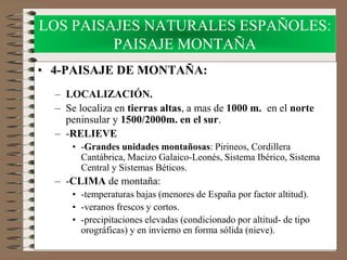 LOS PAISAJES NATURALES ESPAÑOLES:
PAISAJE MONTAÑA
• 4-PAISAJE DE MONTAÑA:
– LOCALIZACIÓN.
– Se localiza en tierras altas, a mas de 1000 m. en el norte
peninsular y 1500/2000m. en el sur.
– -RELIEVE
• -Grandes unidades montañosas: Pirineos, Cordillera
Cantábrica, Macizo Galaico-Leonés, Sistema Ibérico, Sistema
Central y Sistemas Béticos.
– -CLIMA de montaña:
• -temperaturas bajas (menores de España por factor altitud).
• -veranos frescos y cortos.
• -precipitaciones elevadas (condicionado por altitud- de tipo
orográficas) y en invierno en forma sólida (nieve).
 