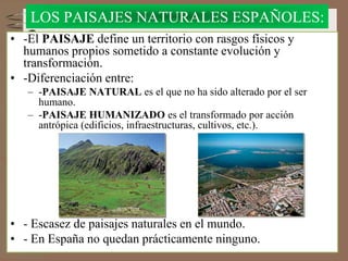 LOS PAISAJES NATURALES ESPAÑOLES:
• -El PAISAJE define un territorio con rasgos físicos y
humanos propios sometido a constante evolución y
transformación.
• -Diferenciación entre:
– -PAISAJE NATURAL es el que no ha sido alterado por el ser
humano.
– -PAISAJE HUMANIZADO es el transformado por acción
antrópica (edificios, infraestructuras, cultivos, etc.).
• - Escasez de paisajes naturales en el mundo.
• - En España no quedan prácticamente ninguno.
 