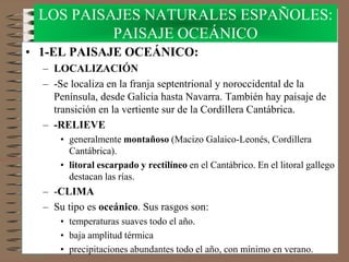 • 1-EL PAISAJE OCEÁNICO:
– LOCALIZACIÓN
– -Se localiza en la franja septentrional y noroccidental de la
Península, desde Galicia hasta Navarra. También hay paisaje de
transición en la vertiente sur de la Cordillera Cantábrica.
– -RELIEVE
• generalmente montañoso (Macizo Galaico-Leonés, Cordillera
Cantábrica).
• litoral escarpado y rectilíneo en el Cantábrico. En el litoral gallego
destacan las rías.
– -CLIMA
– Su tipo es oceánico. Sus rasgos son:
• temperaturas suaves todo el año.
• baja amplitud térmica
• precipitaciones abundantes todo el año, con mínimo en verano.
LOS PAISAJES NATURALES ESPAÑOLES:
PAISAJE OCEÁNICO
 