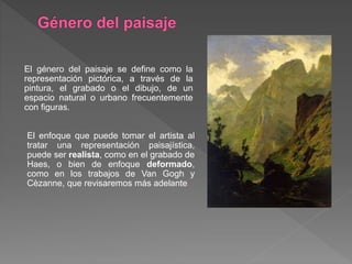 El género del paisaje se define como la
representación pictórica, a través de la
pintura, el grabado o el dibujo, de un
espacio natural o urbano frecuentemente
con figuras.
El enfoque que puede tomar el artista al
tratar una representación paisajística,
puede ser realista, como en el grabado de
Haes, o bien de enfoque deformado,
como en los trabajos de Van Gogh y
Cèzanne, que revisaremos más adelante.
 