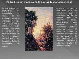Pedro Lira, un maestro de la pintura hispanoamericana
La obra de Pedro Lira
(1845-1912) fue
influenciada por
muchas de las
corrientes artísticas
europeas del siglo
XIX. Con Paisaje se
refleja el estilo
romántico que viene
a transgredir las
estrictas normas de
la composición
academicista, para
traspasar a la tela la
subjetividad del
artista.
La imagen que compone
esta obra, goza del
dramatismo que el
tratamiento de la luz
imprime sobre los
elementos del paisaje,
deformándolos hasta
conferirles una
consistencia ambigua,
como de sueño. El
claroscuro provoca el
contraste entre cada uno
de los extremos del
lienzo, dotándolo de una
atmósfera armónica y
subjetiva, propia del
paisaje romántico.
 