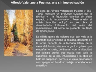 Alfredo Valenzuela Puelma, arte sin improvisación
La obra de Alfredo Valenzuela Puelma (1856-
1909) mantuvo un profundo cuidado por la
técnica y la figuración objetiva sin dejar
espacio a la improvisación. Pese a ello, el
artista también incluyó en su obra el
desenfadado tratamiento del color del
romanticismo, tal como se presenta en Calle
de Concepción.
La cálida gama de colores que dan vida a la
alameda que encajona la calzada, despunta en
la forma perfecta de la fachada lateral de la
casa del fondo, sin embargo los grises que
empañan el cielo, contrastan con la vivacidad
del paisaje otoñal que ocupa casi toda la
superficie de la tela, infundiendo a la obra un
halo de suspenso, como si el cielo amenazara
con apagar el frondoso follaje incendiado en
amarillos.
 