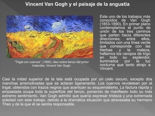 Vincent Van Gogh y el paisaje de la angustia
Este uno de los trabajos más
conocidos de Van Gogh
(1853-1890). En primer plano
contemplamos el punto de
unión de los tres caminos
que parten hacia diferentes
direcciones; entre ellos,
limitados con una línea verde
que corresponde con las
hierbas y la maleza,
hallamos los campos de trigo
en todo su esplendor,
iluminados por la luz
nocturna que tanto atrajo a
Vincent.
Casi la mitad superior de la tela está ocupada por un cielo oscuro, excepto dos
manchas arremolinadas que se aclaran ligeramente. Los cuervos revoletean por el
trigal, obtenidos con trazos negros que acentúan su esquematismo. La factura rápida y
empastada ocupa toda la superficie del lienzo, poniendo de manifiesto todo su más
extremo sentimiento. Van Gogh admitió que quería expresar tristeza y una extremada
soledad con este trabajo, debido a la dramática situación que atravesaba su hermano
Theo y de la que él se sentía responsable.
“Trigal con cuervos”, (1890), óleo sobre lienzo del pintor
holandés, Vincent Van Gogh.
 