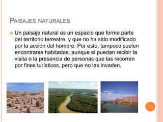 PAISAJES NATURALES
 Un paisaje natural es un espacio que forma parte
del territorio terrestre, y que no ha sido modificado
por la acción del hombre. Por esto, tampoco suelen
encontrarse habitadas, aunque sí puedan recibir la
visita o la presencia de personas que las recorren
por fines turísticos, pero que no las invaden.
 