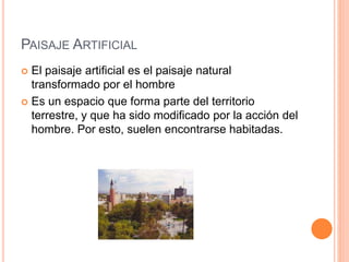 PAISAJE ARTIFICIAL
 El paisaje artificial es el paisaje natural
transformado por el hombre
 Es un espacio que forma parte del territorio
terrestre, y que ha sido modificado por la acción del
hombre. Por esto, suelen encontrarse habitadas.
 