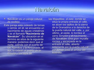 Navalcán
 Navalcán es un paraje natural       las Majadillas; al este, donde se
   de noalejo.                           sitúa la propia entrada al valle,
Este paraje esta rodeado de lomas        se alzan los tajillos de la sierra
   y cerros, en él, se encuentra un      de la Granadina a la derecha de
   nacimiento de aguas cristalinas       la puerta natural del valle, y, por
   y es el llamado“Nacimiento de         último, al oeste, lo bordea el
   Navalcán”. Su ubicación en el         cerro Simplón y el nacimiento
   término se sitúa de la siguiente      de Navalcán. Una gran muralla
   manera: podemos decir que al          rocosa y escarpada es la
   norte, colinda con el puerto de       entrada al valle, abierto
   los Alamillos y la Rinconada, al      solamente por la puerta natural
   sur, lo rodean el puerto de la        por donde pasa el arroyo del
   Gaveta y los tajos de                 Molinillo.
 