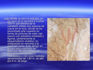 justo donde se abre la entrada, en
   los tajos de la derecha y a unos
   100 m. por encima de la
   carretera, existe una especie de
   cueva en la roca, donde se ha
   encontrado arte rupestre en
   forma de pinturas de color rojo
   oscuro con extraños símbolos y
   figuras, perteneciente al
   esquematismo andaluz; su
   antigüedad se remonta a la
   edad del cobre. Este abrigo en
   la roca está orientado en
   dirección NE/SW, siendo un
   sitio bastante inclinado y
   resbaladizo y con unas medidas
   aproximadas de 1,80 m. de alto
   por 6 m. de largo.
 