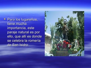  Para los lugareños,
  tiene mucha
  importancia, este
  paraje natural es por
  ello, que allí es donde
  se celebra la romería
  de San Isidro
 