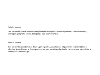 Señales sonoras

Son los sonidos que se encuentran en primer término y escuchamos esporádica y conscientemente,
como por ejemplo las sirenas de la policía o de las ambulancias.



Marcas sonoras

Son los sonidos característicos de un lugar específico, aquellos que adquieren un valor simbólico o
afectivo. Según Schafer, se deben proteger por que constituyen las huella s sonoras, que hacen única la
vida acústica de cada lugar.
 
