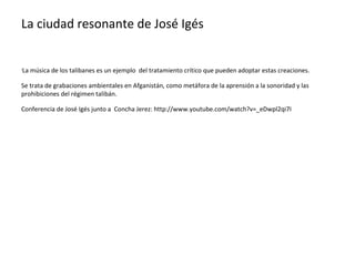 La ciudad resonante de José Igés


La música de los talibanes es un ejemplo del tratamiento crítico que pueden adoptar estas creaciones.
•




Se trata de grabaciones ambientales en Afganistán, como metáfora de la aprensión a la sonoridad y las
prohibiciones del régimen talibán.

Conferencia de José Igés junto a Concha Jerez: http://www.youtube.com/watch?v=_eDwpl2qi7I
 