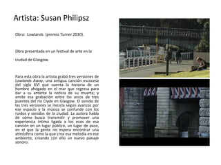 Artista: Susan Philipsz
Obra: Lowlands (premio Turner 2010).


Obra presentada en un festival de arte en la
ciudad de Glasgow.


Para esta obra la artista grabó tres versiones de
Lowlands Away, una antigua canción escocesa
del siglo XVI que cuenta la historia de un
hombre ahogado en el mar que regresa para
dar a su amante la noticia de su muerte; y
emite esa grabación entre los arcos de tres
puentes del río Clyde en Glasgow. El sonido de
las tres versiones se mezcla según avanzas por
ese espacio y la música se confunde con los
ruidos y sonidos de la ciudad. La autora habla
de cómo busca transmitir y promover una
experiencia íntima ligada a los ecos de esa
canción en un lugar público, un lugar de paso,
en el que la gente no espera encontrar una
atmósfera como la que crea esa melodía en ese
ambiente, creando con ello un nuevo paisaje
sonoro.
 