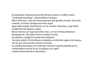 El compositor norteamericano Bill Fontana realizó, en 1990, la obra
"Landscape Soundings", desarrollada en la plaza
María Theresien , que está flanqueada por dos grandes museos. Para esta
creación, el artista averiguó que antes aquel
lugar había estado recorrido por un río, muchos riachuelos, y que había
estado lleno de pájaros y sapos.
Buscó entonces un lugar parecido a ese, y se fue al Parque Nacional
Hamburgo Au. Allí colocó entre la maleza muchos
micrófonos, y grabó los sonidos del ambiente.
Tras esto colocó 70 micrófonos escondidos en distintos lugares de la plaza,
con los que retransmitió, durante semanas,
los sonidos del parque, de modo que mientras la gente paseaba por la
ciudad podía escuchar el río, los pájaros, los sapos,
y demás elementos de la naturaleza.
 