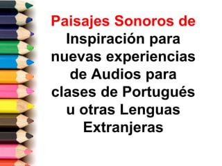 Paisajes Sonoros de
Inspiración para
nuevas experiencias
de Audios para
clases de Portugués
u otras Lenguas
Extranjeras
 