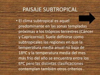 PAISAJE SUBTROPICAL
• El clima subtropical es aquel
predominante en las zonas templadas
próximas a los trópicos terrestres (Cáncer
y Capricornio). Suele definirse como
subtropicales las regiones en que la
temperatura media anual no baja de
18ºC y la temperatura media del mes
más frío del año se encuentra entre los
6ºC pero las distintas clasificaciones
contemplan también otros criterios .