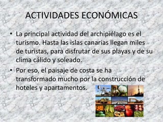 ACTIVIDADES ECONÓMICAS
• La principal actividad del archipiélago es el
turismo. Hasta las islas canarias llegan miles
de turistas, para disfrutar de sus playas y de su
clima cálido y soleado.
• Por eso, el paisaje de costa se ha
transformado mucho por la construcción de
hoteles y apartamentos.