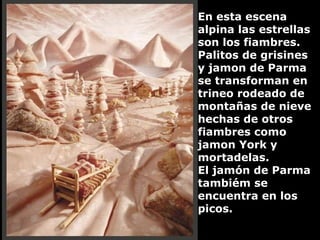 En esta escena alpina las estrellas son los fiambres. Palitos de grisines y jamon de Parma se transforman en trineo rodeado de montañas de nieve hechas de otros fiambres como jamon York y mortadelas.  El jamón de Parma tambiém se encuentra en los picos. 