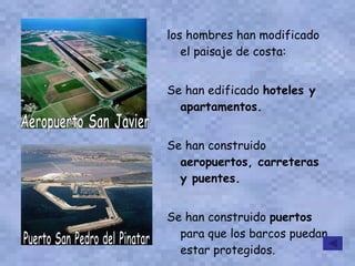 los hombres han modificado el paisaje de costa: Se han edificado  hoteles y apartamentos. Se han construido  aeropuertos, carreteras y puentes. Se han construido  puertos  para que los barcos puedan estar protegidos. Aeropuerto San Javier  Puerto San Pedro del Pinatar 