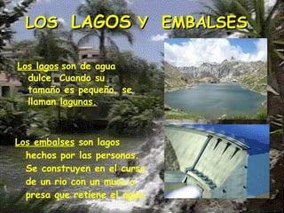 LOS  LAGOS  Y  EMBALSES Los lagos   son de agua dulce. Cuando su tamaño es pequeño, se llaman  lagunas. Los embalses   son lagos hechos por las personas. Se construyen en el curso de un rio con un muro o presa que retiene el agua. 